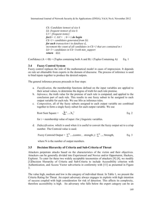 International Journal of Network Security & Its Applications (IJNSA), Vol.4, No.6, November 2012
149
Ck: Candidate itemset of size k
Lk: frequent itemset of size k
L1= {frequent items};
for(k= 1; Lk!=∅; k++) do begin
Ck+1= candidates generated from Lk;
for each transaction t in database do
increment the count of all candidates in Ck+1 that are contained in t
Lk+1= candidates in Ck+1with min_support
return ∪kLk;
Confidence (A =>B) = (Tuples containing both A and B) / (Tuples Containing A) Eq. 1
3.4 Fuzzy Control System
Fuzzy control replaces the role of the mathematical model in cases of imprecision. It depends
on rule set obtainable from experts in the domain of discourse. The process of inference is used
to bind inputs together to produce the desired outputs.
The general inference process proceeds in four steps:
a. Fuzzification, the membership functions defined on the input variables are applied to
their actual values, to determine the degree of truth for each rule premise.
b. Inference, the truth value for the premise of each rule is computed, and applied to the
conclusion part of each rule. This results in one fuzzy subset to be assigned to each
output variable for each rule. We use Min as inference rules.
c. Composition, all of the fuzzy subsets assigned to each output variable are combined
together to form a single fuzzy subset for each output variable. We use
Root Sum Square = ∑n
i =1Xij
2
Eq. 2
for i = membership value of input i for j linguistic variables.
d. Defuzzification, which is used when it is useful to convert the fuzzy output set to a crisp
number. The Centroid value is used.
Fuzzy Centroid Output = ∑N
i =1(centre i . strength i) / ∑N
i =1 Strengthi Eq. 3
where N is the number of output members.
3.5 Decision Hierarchy of Criteria and Sub-Criteria of Threat
Attackers perpetrate attacks based on the characteristics of the victim and their objectives.
Attackers can be generally divided into Experienced and Novice and/or Opportunist, Hackers,
Explorer. To cater for these two widely acceptable taxonomies of attackers [9] [4], we modify
[1]Decision Hierarchy of Criteria and Sub-Criteria to include Accessibility criterion with
Authentication, and Access Vector sub-criteria in conformity with [11] as presented in Figure
3.
The value high, medium and low is the category of individual threat. In Table 1, we present the
Criteria Rating for Threat. An expert adversary always engages in exploits with high intention
of success coupled with high consideration for risk of detection. This affects its complexity,
therefore accessibility is high. An adversary who falls below the expert category can be an
 
