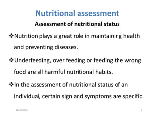 Nutritional assessment
Assessment of nutritional status
Nutrition plays a great role in maintaining health
and preventing diseases.
Underfeeding, over feeding or feeding the wrong
food are all harmful nutritional habits.
In the assessment of nutritional status of an
individual, certain sign and symptoms are specific.
12/30/2016 1
 