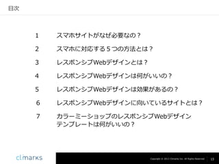 目次

１

スマホサイトがなぜ必要なの？

２

スマホに対応する５つの方法とは？

３

レスポンシブWebデザインとは？

４

レスポンシブWebデザインは何がいいの？

５

レスポンシブWebデザインは効果があるの？

6

レスポンシブWebデザインに向いているサイトとは？

7

カラーミーショップのレスポンシブWebデザイン
テンプレートは何がいいの？

Copyright © 2013 Climarks Inc. All Rights Reserved.

13

 