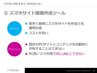スマホに対応する５つの方法とは？

② スマホサイト簡易作成ツール

メリット

 素早く簡単にスマホサイトを作成でき、
運用も楽
 コストが安い

デメリット

 既存のPCサイトとコンテンツを自動的に
共有することはできない
 PC用／スマホ用で同じURLにできない

Copyright © 2013 Climarks Inc. All Rights Reserved.

28

 