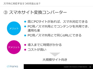 スマホに対応する５つの方法とは？

③ スマホサイト変換コンバーター
 既にPCサイトがあれば、スマホ対応できる
メリット

 PC用／スマホ用とでコンテンツを共用でき、
運用も楽
 PC用／スマホ用とで同じURLにできる

デメリット

 導入までに時間がかかる

 コストが高い
大規模サイト向き
Copyright © 2013 Climarks Inc. All Rights Reserved.

32

 