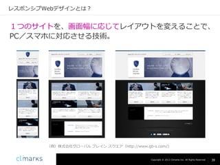 レスポンシブWebデザインとは？

１つのサイトを、画面幅に応じてレイアウトを変えることで、
PC／スマホに対応させる技術。

（例）株式会社グローバル ブレイン スクエア（http://www.gb-s.com/）

Copyright © 2013 Climarks Inc. All Rights Reserved.

39

 