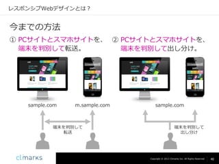 レスポンシブWebデザインとは？

今までの方法
① PCサイトとスマホサイトを、 ② PCサイトとスマホサイトを、
端末を判別して転送。
端末を判別して出し分け。

sample.com

m.sample.com

端末を判別して
転送

sample.com

端末を判別して
出し分け

Copyright © 2013 Climarks Inc. All Rights Reserved.

40

 