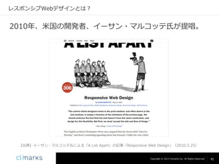 レスポンシブWebデザインとは？

2010年、米国の開発者、イーサン・マルコッテ氏が提唱。

【出典】イーサン・マルコッテ氏による「A List Apart」の記事「Responsive Web Design」（2010.5.25）

Copyright © 2013 Climarks Inc. All Rights Reserved.

41

 