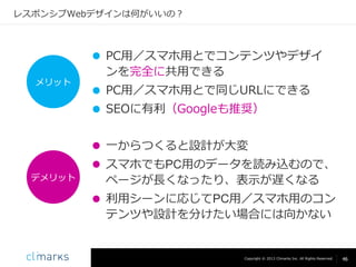 レスポンシブWebデザインは何がいいの？

メリット

 PC用／スマホ用とでコンテンツやデザイ
ンを完全に共用できる
 PC用／スマホ用とで同じURLにできる
 SEOに有利（Googleも推奨）
 一からつくると設計が大変

デメリット

 スマホでもPC用のデータを読み込むので、
ページが長くなったり、表示が遅くなる
 利用シーンに応じてPC用／スマホ用のコン
テンツや設計を分けたい場合には向かない

Copyright © 2013 Climarks Inc. All Rights Reserved.

46

 