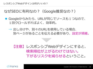レスポンシブWebデザインは何がいいの？

なぜSEOに有利なの？（Google推奨なの？）
 Googleからみたら、URLが同じでソースも１つなので、
１回クロールすればよく、効率的。
→ 出し分けや、別々のURLを使用している場合、
別ページがあることを伝える必要があり、設定が煩雑。

【注意】 レスポンシブWebデザインにすると、
検索順位が上がるわけではない。
下がるリスクを減らせるということ。
Copyright © 2013 Climarks Inc. All Rights Reserved.

47

 