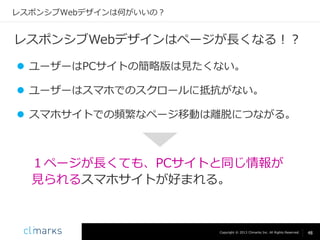 レスポンシブWebデザインは何がいいの？

レスポンシブWebデザインはページが長くなる！？
 ユーザーはPCサイトの簡略版は見たくない。
 ユーザーはスマホでのスクロールに抵抗がない。
 スマホサイトでの頻繁なページ移動は離脱につながる。

１ページが長くても、PCサイトと同じ情報が
見られるスマホサイトが好まれる。

Copyright © 2013 Climarks Inc. All Rights Reserved.

48

 