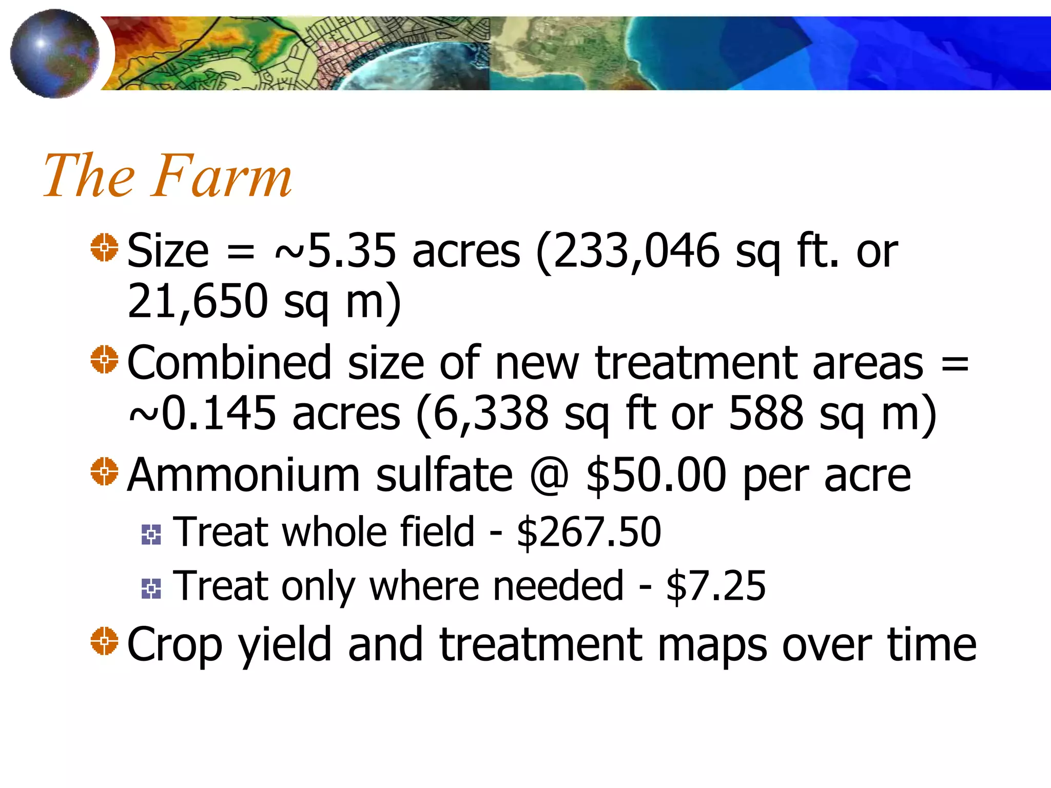 The Farm
Size = ~5.35 acres (233,046 sq ft. or
21,650 sq m)
Combined size of new treatment areas =
~0.145 acres (6,338 sq ft or 588 sq m)
Ammonium sulfate @ $50.00 per acre
Treat whole field - $267.50
Treat only where needed - $7.25
Crop yield and treatment maps over time
 