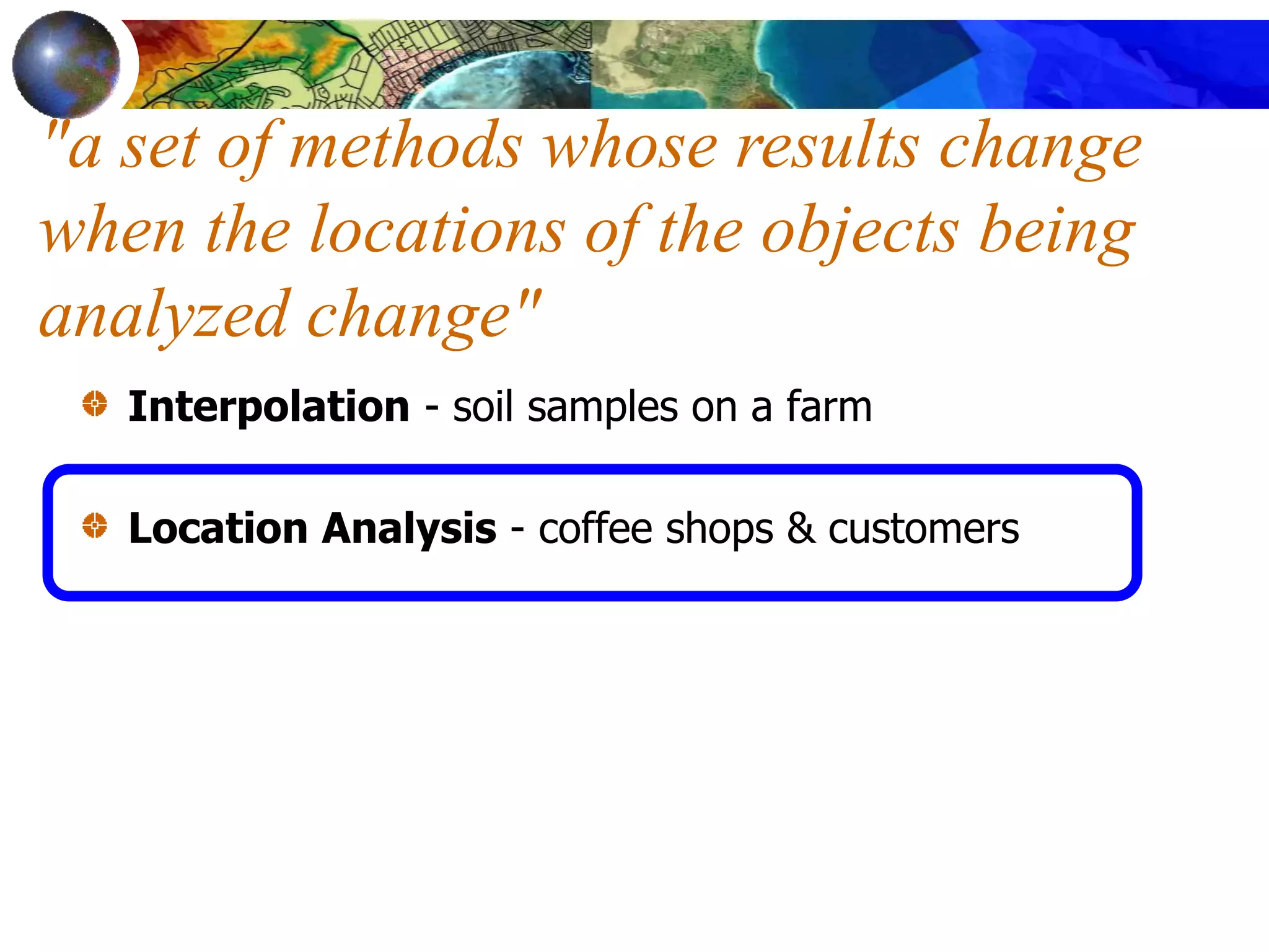 Interpolation - soil samples on a farm
Location Analysis - coffee shops & customers
"a set of methods whose results change
when the locations of the objects being
analyzed change"
 