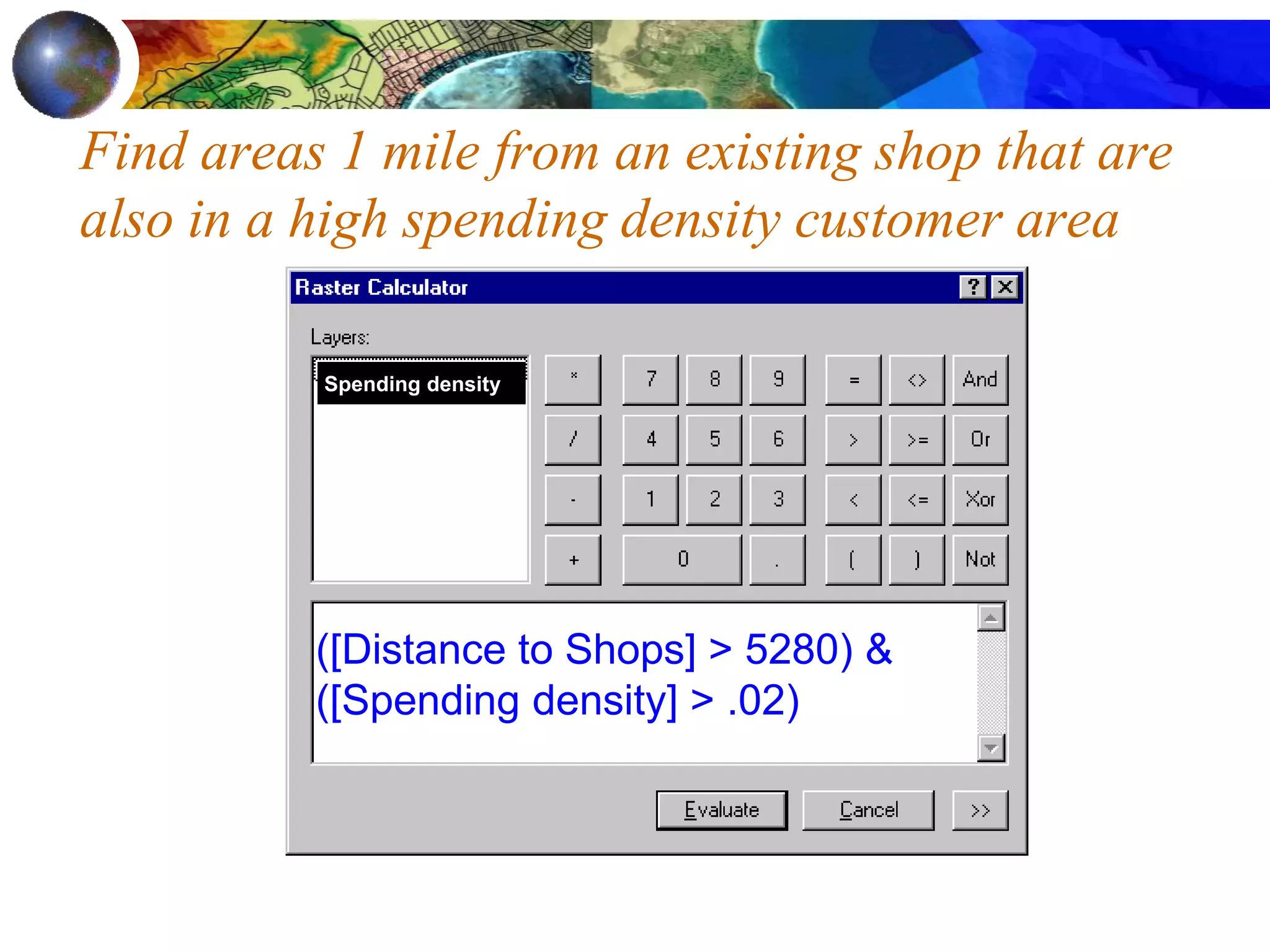 Find areas 1 mile from an existing shop that are
also in a high spending density customer area
([Distance to Shops] > 5280) &
([Spending density] > .02)
Spending density
 