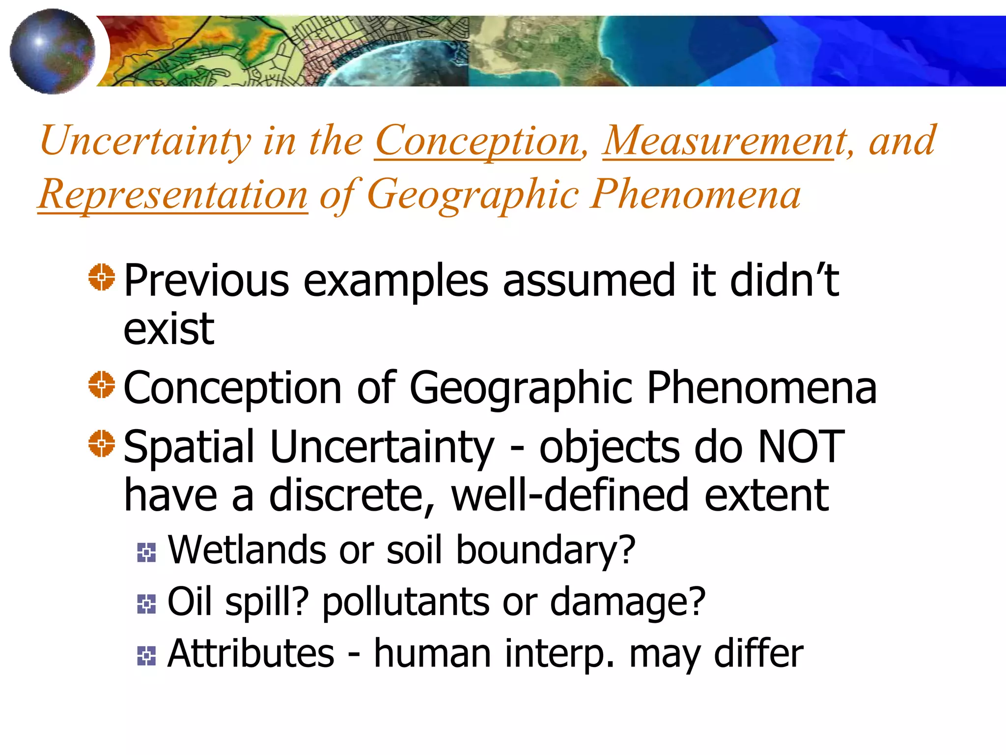 Uncertainty in the Conception, Measurement, and
Representation of Geographic Phenomena
Previous examples assumed it didn’t
exist
Conception of Geographic Phenomena
Spatial Uncertainty - objects do NOT
have a discrete, well-defined extent
Wetlands or soil boundary?
Oil spill? pollutants or damage?
Attributes - human interp. may differ
 