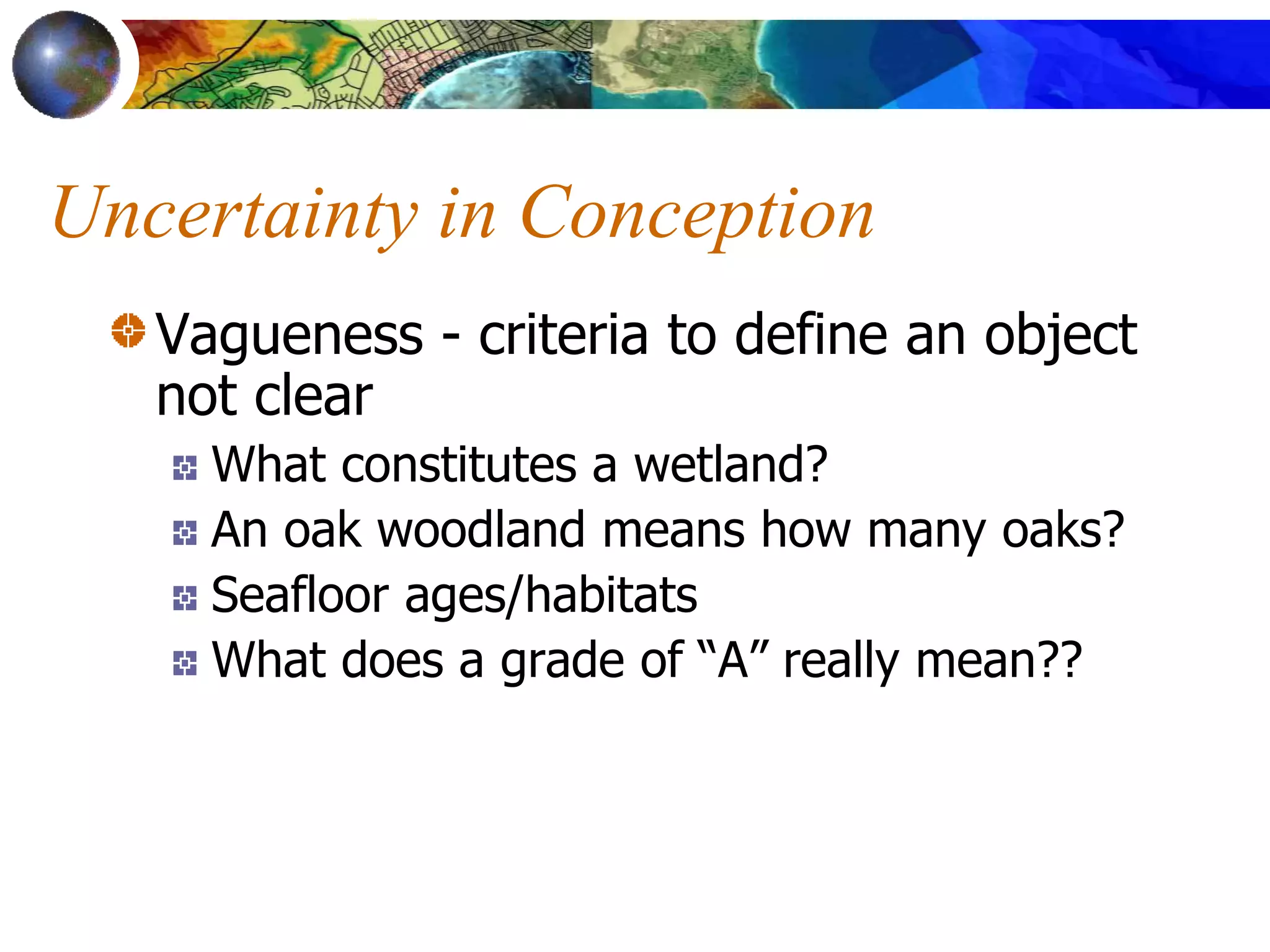 Uncertainty in Conception
Vagueness - criteria to define an object
not clear
What constitutes a wetland?
An oak woodland means how many oaks?
Seafloor ages/habitats
What does a grade of “A” really mean??
 