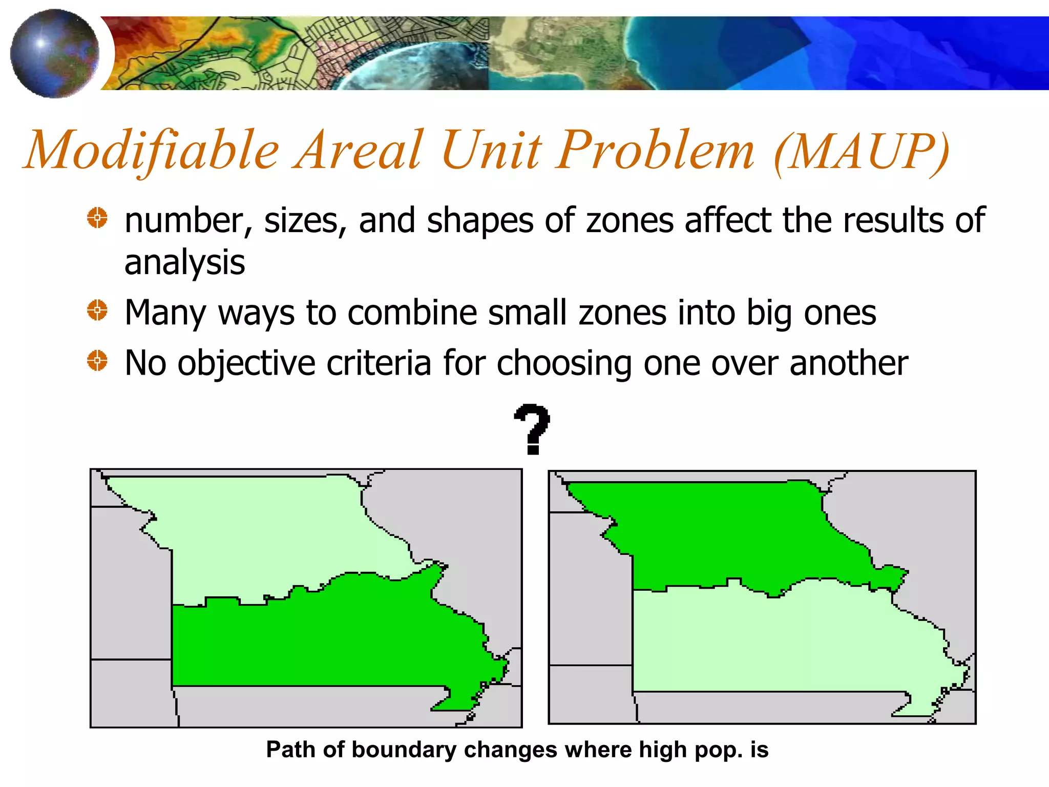 Path of boundary changes where high pop. is
Modifiable Areal Unit Problem (MAUP)
number, sizes, and shapes of zones affect the results of
analysis
Many ways to combine small zones into big ones
No objective criteria for choosing one over another
 
