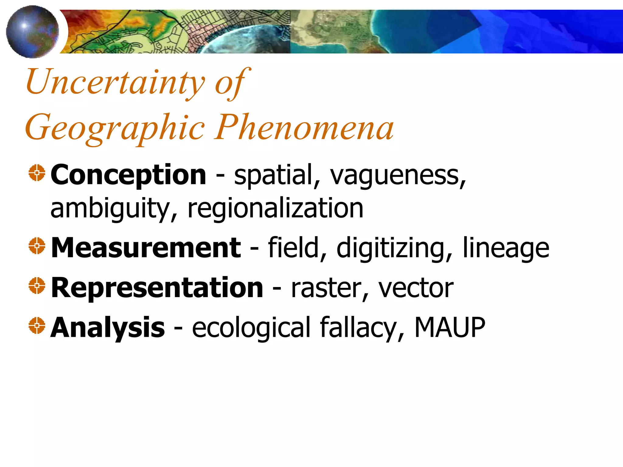 Uncertainty of
Geographic Phenomena
Conception - spatial, vagueness,
ambiguity, regionalization
Measurement - field, digitizing, lineage
Representation - raster, vector
Analysis - ecological fallacy, MAUP
 