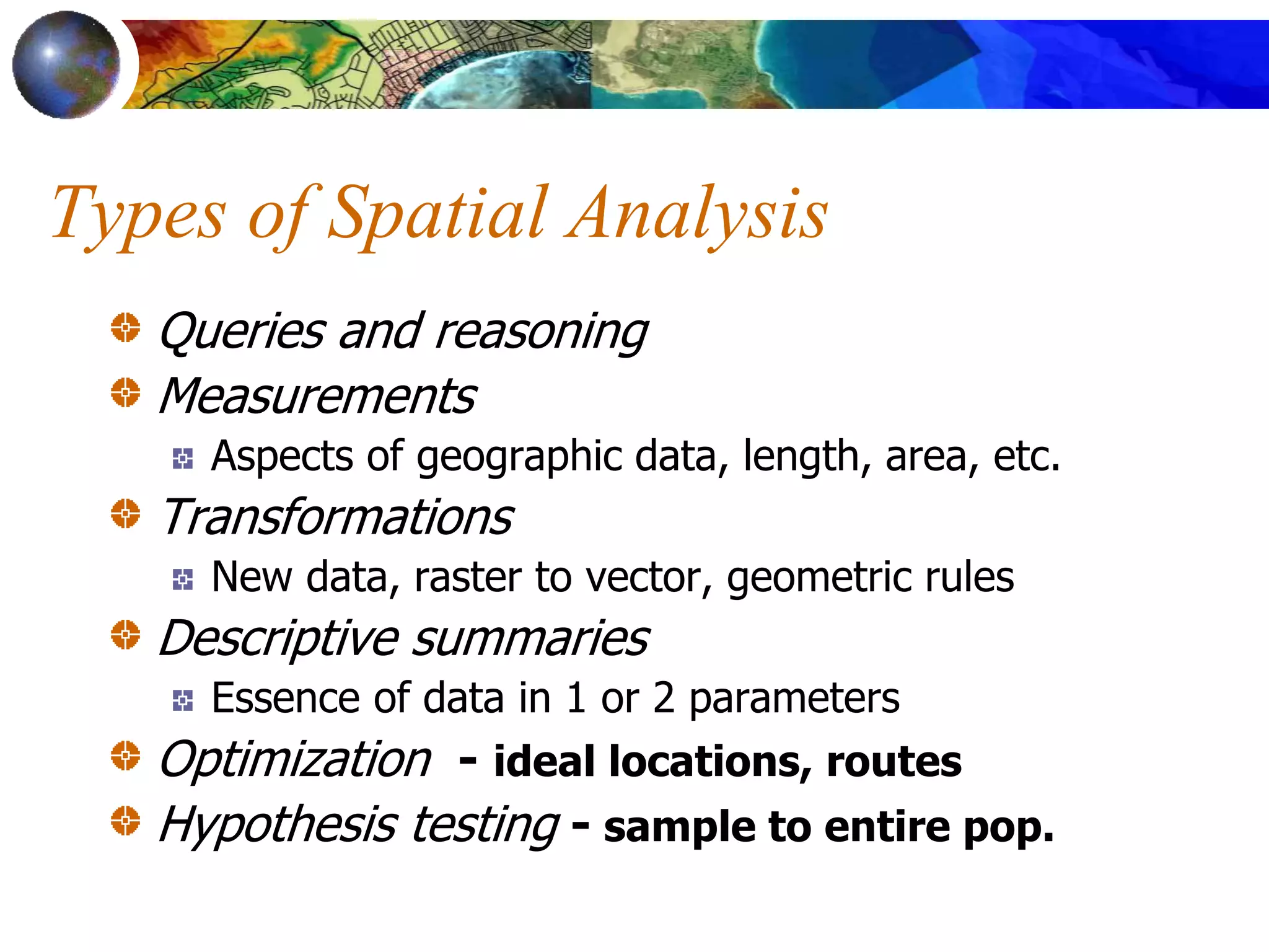 Types of Spatial Analysis
Queries and reasoning
Measurements
Aspects of geographic data, length, area, etc.
Transformations
New data, raster to vector, geometric rules
Descriptive summaries
Essence of data in 1 or 2 parameters
Optimization - ideal locations, routes
Hypothesis testing - sample to entire pop.
 