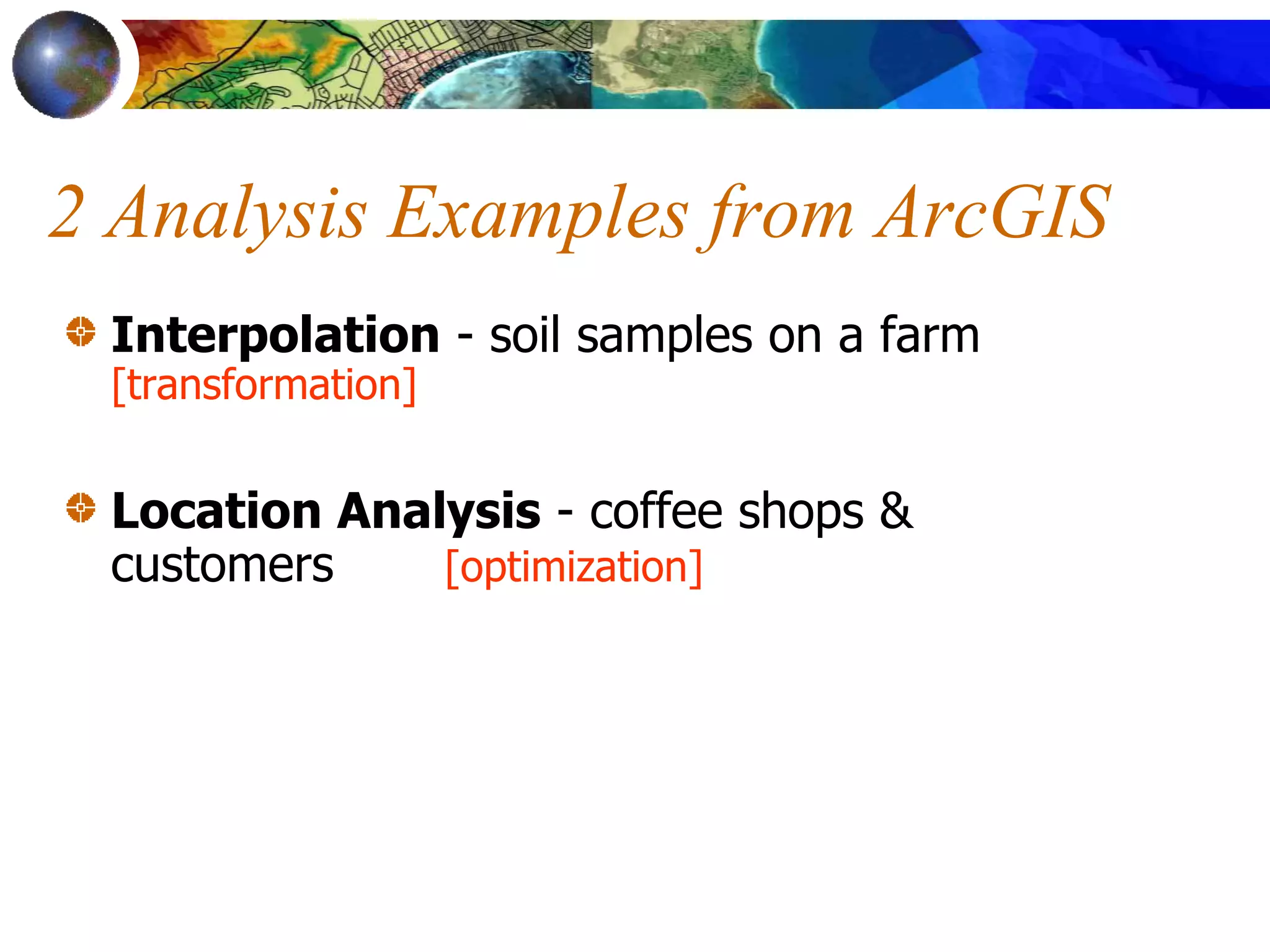 2 Analysis Examples from ArcGIS
Interpolation - soil samples on a farm
[transformation]
Location Analysis - coffee shops &
customers [optimization]
 