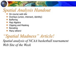 Spatial Analysis Handout
On course web site
Overlays (union, intersect, identity)
Buffering
Map Algebra
Clipping and Masking
Recoding
Many others!
“Spatial Madness” Article!
Spatial analysis of NCAA basketball tournament
Web Site of the Week
 