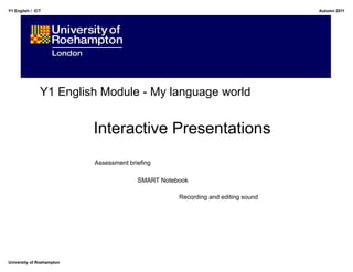Y1 English / ICT                                                                  Autumn 2011




               Y1 English Module - My language world


                           Interactive Presentations
                           Assessment briefing

                                         SMART Notebook

                                                    Recording and editing sound




University of Roehampton
 