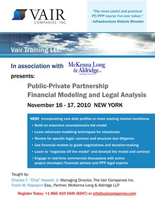 "The most useful and practical
PF/PPP course I've ever taken."
- Infrastructure Ontario Director
Vair Training LLC
NEW! Incorporating new debt profiles to meet existing market conditions
● Build an extensive concessionaire bid model
● Learn advanced modeling techniques for robustness
● Review for specific legal, contract and structure due diligence
● Use financial models to guide negotiations and decision-making
● Learn to “negotiate off the model” and dovetail the model and contract
● Engage in real-time commercial discussions with active
project developer/financial advisor and PPP legal experts
Taught by:
Charles T. “Chip” Haskell, Jr. Managing Director, The Vair Companies Inc.
Frank M. Rapoport Esq., Partner, McKenna Long & Aldridge LLP
Public-Private Partnership
Financial Modeling and Legal Analysis
In association with
presents:
Register Today: +1 866 410 VAIR (8247) or info@vaircompanies.com
November 16 - 17, 2010 NEW YORK
 