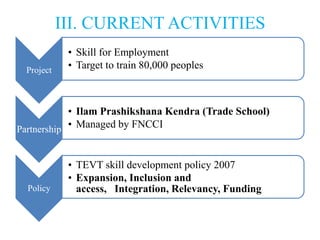 III. CURRENT ACTIVITIES
             • Skill for Employment
  Project
             • Target to train 80,000 peoples



            • Ilam Prashikshana Kendra (Trade School)
Partnership • Managed by FNCCI


             • TEVT skill development policy 2007
             • Expansion, Inclusion and
  Policy       access, Integration, Relevancy, Funding
 