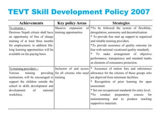 TEVT Skill Development Policy 2007
       Achievements                  Key policy Areas                           Strategies
To citizens :-                      Massive expansion       of *To be followed the system of flexibility,
Desirous Nepali citizen shall have training opportunities      deregulation, autonomy and decentralization.
an opportunity of free of charge                               * To provide free start up support to organized
training of at least three months                              and reliable training providers.
for employment; in addition life-                              *To provide assurance of quality outcome (in
long learning opportunities will be                            line with national vocational quality standard).
available on fee-paying basis.                                 * To make arrangement of objective
                                                               performance, transparency and standard marks
                                                               as elements of consumers protection.
To training providers :-            Inclusion of and access    * Assurance of tuition fees and subsistence
Various      training    providing for all citizens who need   allowance for the citizens of those groups who
institutions will be encouraged to training                    are deprived from minimum facilities.
support the children outside the                               * Recognition of prior learning for open
school in skills development and                               assessment.
development         of     national                            * Set out occupational standards for entry level.
workforce.                                                     *To conduct preparatory courses for
                                                               mainstreaming and to produce teaching
                                                               supportive materials.
 