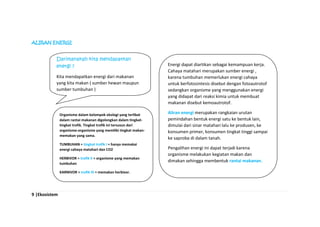9 |Ekosistem
ALIRAN ENERGI
Darimanakah kita mendapatkan
energi ?
Kita mendapatkan energi dari makanan
yang kita makan ( sumber hewan maupun
sumber tumbuhan )
Energi dapat diartikan sebagai kemampuan kerja.
Cahaya matahari merupakan sumber energi ,
karena tumbuhan memerlukan energi cahaya
untuk berfotosintesis disebut dengan fotoautrotof
sedangkan organisme yang menggunakan energi
yang didapat dari reaksi kimia untuk membuat
makanan disebut kemoautrotof.
Aliran energi merupakan rangkaian urutan
pemindahan bentuk energi satu ke bentuk lain,
dimulai dari sinar matahari lalu ke produsen, ke
konsumen primer, konsumen tingkat tinggi sampai
ke saproba di dalam tanah.
Pengalihan energi ini dapat terjadi karena
organisme melakukan kegiatan makan dan
dimakan sehingga membentuk rantai makanan.
Organisme dalam kelompok ekologi yang terlibat
dalam rantai makanan digolongkan dalam tingkat-
tingkat trofik. Tingkat trofik ini tersusun dari
organisme-organisme yang memiliki tingkat makan-
memakan yang sama.
TUMBUHAN = tingkat trofik I = hanya memakai
energi cahaya matahari dan CO2
HERBIVOR = trofik II = organisme yang memakan
tumbuhan
KARNIVOR = trofik III = memakan herbivor.
 