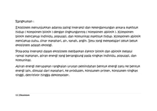 11 |Ekosistem
Rangkuman :
Ekosistem menunjukkan adanya saling interaksi dan ketergantungan antara makhluk
hidup ( komponen biotik ) dengan lingkungannya ( komponen abiotik ). Komponen
biotik mencakup individu, populasi, dan komunitas makhluk hidup. Komponen abiotik
mencakup suhu, sinar matahari, air, tanah, angin. Ilmu yang mempelajari seluk beluk
ekosistem adalah ekologi.
Pola-pola interaksi dalam ekosistem melibatkan faktor biotik dan abiotik melalui
rantai makanan, aliran energi yang berlangsung pada tingkat individu, populasi, dan
komunitas.
Aliran energi merupakan rangkaian urutan pemindahan bentuk energi satu ke bentuk
energi lain, dimulai dari matahari, ke produsen, konsumen primer, konsumen tingkat
tinggi, detritivor hingga dekomposer.
 
