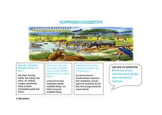 2 |Ekosistem
KOMPONEN EKOSISTEM
Apa saja yang kamu
lihat pada gambar di
atas ?
ada singa, burung,
badak, dua kijang, dua
zebra, air, padang
rumput, pepohonan,
elang, jerapah,
sekumpulan gajah dan
bebek.
Menurutmu, dari yang
kau sebutkan manakah
yang termasuk makhluk
hidup dan bukan makhluk
hidup ?
semua hewan dan
tumbuhan adalah
makhluk hidup. Air
tidak termasuk
makhluk hidup.
Apakah keduanya saling
mengadakan interaksi dan
ketergantungan ?
iya, karena hewan
membutuhkan makanan
dari tumbuhan, mereka
juga bisa memakan hewan
lain, hewan juga butuh air
untuk minum.
JADI APA ITU EKOSISTEM
? Interaksi antara
makhluk hidup dengan
alam membentuk
kesatuan.
 