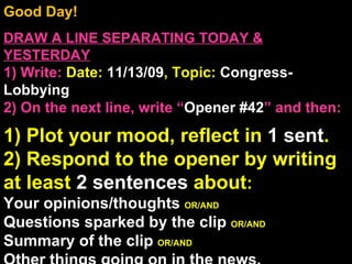 Good Day!  DRAW A LINE SEPARATING TODAY & YESTERDAY 1) Write:   Date:  11/13/09 , Topic:  Congress-Lobbying 2) On the next line, write “ Opener #42 ” and then:  1) Plot your mood, reflect in  1 sent . 2) Respond to the opener by writing at least  2 sentences  about : Your opinions/thoughts  OR/AND Questions sparked by the clip  OR/AND Summary of the clip  OR/AND Other things going on in the news. Announcements: None Intro Music: Untitled 