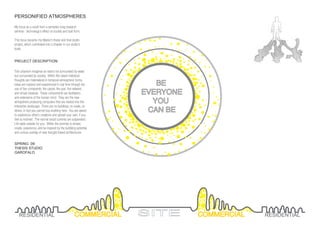 PERSONIFIED ATMOSPHERES

My focus as a result from a semester long research
seminar: technology’s effect on society and built form.

This focus became my Master’s thesis and ﬁnal studio
project, which culminated into a chapter in our studio’s
book.


PROJECT DESCRIPTION:

This urbanism imagines an island not surrounded by water,
but surrounded by society. Within this island individual

                                                                   BE
thoughts are materialized in temporal atmospheric forms.
Ideas are realized and experienced in real time through the
use of ﬁve compoents: the carpet, the pod, the network,
and virtual meadow. These components are facilitators           EVERYONE
and extensions of the human mind. They are the new
atmopshere producing computers that are nested into this          YOU
interactive landscape. There are no buildings, no roads, no
stores; in fact you cannot buy anything here. You are asked      CAN BE
to experience other’s creations and upload your own, if you
feel so inclined. The normal social currents are suspended.
Life waits outside for you. Within the premise is simple;
create, experience, and be inspired by the bubbling potential
and curious overlap of new thought based architectures.


SPRING 09:
THESIS STUDIO
GAROFALO




   RESIDENTIAL                                     COMMERCIAL   SITE       COMMERCIAL   RESIDENTIAL
 
