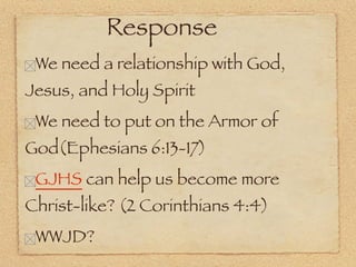 Response
 We need a relationship with God,
Jesus, and Holy Spirit
 We need to put on the Armor of
God(Ephesians 6:13-17)
 GJHS can help us become more
Christ-like? (2 Corinthians 4:4)
 WWJD?
 