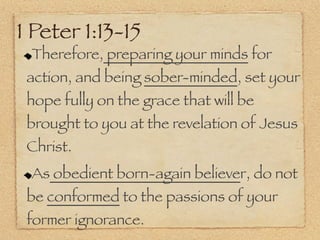 1 Peter 1:13-15
 Therefore, preparing your minds for
 action, and being sober-minded, set your
 hope fully on the grace that will be
 brought to you at the revelation of Jesus
 Christ.
 As obedient born-again believer, do not
 be conformed to the passions of your
 former ignorance.
 