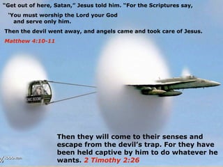 “Get out of here, Satan,” Jesus told him. “For the Scriptures say,
 ‘You must worship the Lord your God
   and serve only him.
Then the devil went away, and angels came and took care of Jesus.
Matthew 4:10-11




                  Then they will come to their senses and
                  escape from the devil’s trap. For they have
                  been held captive by him to do whatever he
                  wants. 2 Timothy 2:26
 
