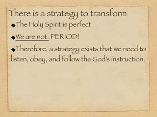 There is a strategy to transform
 The Holy Spirit is perfect
 We are not. PERIOD!
 Therefore, a strategy exists that we need to
listen, obey, and follow the God’s instruction.
 