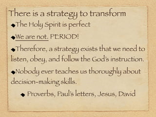There is a strategy to transform
 The Holy Spirit is perfect
 We are not. PERIOD!
 Therefore, a strategy exists that we need to
listen, obey, and follow the God’s instruction.
 Nobody ever teaches us thoroughly about
decision-making skills.
     Proverbs, Paul’s letters, Jesus, David
 