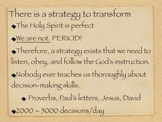 There is a strategy to transform
 The Holy Spirit is perfect
 We are not. PERIOD!
 Therefore, a strategy exists that we need to
listen, obey, and follow the God’s instruction.
 Nobody ever teaches us thoroughly about
decision-making skills.
     Proverbs, Paul’s letters, Jesus, David
 2000 – 5000 decisions/day
 