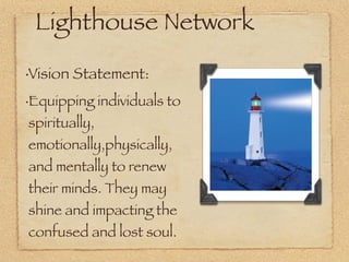 Lighthouse Network
•   Vision Statement:
•   Equipping individuals to
    spiritually,
    emotionally,physically,
    and mentally to renew
    their minds. They may
    shine and impacting the
    confused and lost soul.
 