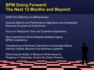 BPM Going Forward:
The Next 12 Months and Beyond
Shift From Efficiency to Effectiveness
Success Metrics and Performance Objectives are Increasingly
Revenue-Focused not Cost-Driven
Focus on Response Time and Customer Experience
New Investments Must Anticipate Multiple/Legacy
BPMS installations

Transparency of Business Operations Increasingly Means
Gaining Visibility Beyond Core Business Systems
Delivering the Ability to Measure Performance &
Progress in Holistically, Across the Entire Process

 