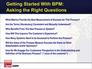 Getting Started With BPM:
Asking the Right Questions
What Metrics Provide the Best Measurement of Success for This Process?

Are the Terms (Vocabulary) Consistent and Mutually Understood?
Who Benefits From The New Process or System?
How Will This Improve The Customer’s Experience?
How Many Systems Need to be Accessed to Perform this Process?
Will the Users of the Process Measure Success the Same as Other
Stakeholders and/or Sponsors?
How Do We Engage Our Customers’ Perspective in the Understanding and
Definition of the Business Process? (“voice of the customer”)

 