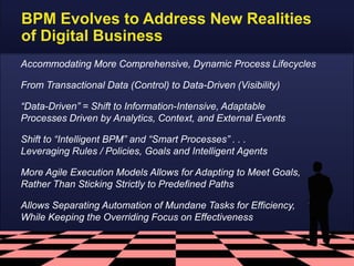 BPM Evolves to Address New Realities
of Digital Business
Accommodating More Comprehensive, Dynamic Process Lifecycles
From Transactional Data (Control) to Data-Driven (Visibility)
“Data-Driven” = Shift to Information-Intensive, Adaptable
Processes Driven by Analytics, Context, and External Events
Shift to “Intelligent BPM” and “Smart Processes” . . .
Leveraging Rules / Policies, Goals and Intelligent Agents
More Agile Execution Models Allows for Adapting to Meet Goals,
Rather Than Sticking Strictly to Predefined Paths
Allows Separating Automation of Mundane Tasks for Efficiency,
While Keeping the Overriding Focus on Effectiveness

 