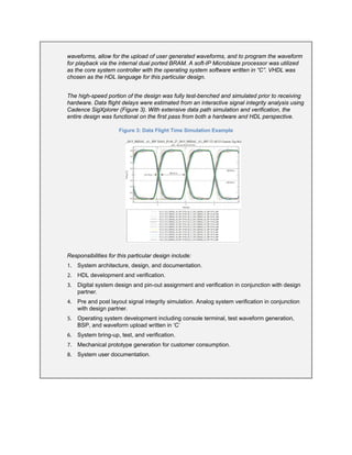 waveforms, allow for the upload of user generated waveforms, and to program the waveform
for playback via the internal dual ported BRAM. A soft-IP Microblaze processor was utilized
as the core system controller with the operating system software written in “C”. VHDL was
chosen as the HDL language for this particular design.
The high-speed portion of the design was fully test-benched and simulated prior to receiving
hardware. Data flight delays were estimated from an interactive signal integrity analysis using
Cadence SigXplorer (Figure 3). With extensive data path simulation and verification, the
entire design was functional on the first pass from both a hardware and HDL perspective.
Figure 3: Data Flight Time Simulation Example
Responsibilities for this particular design include:
1. System architecture, design, and documentation.
2. HDL development and verification.
3. Digital system design and pin-out assignment and verification in conjunction with design
partner.
4. Pre and post layout signal integrity simulation. Analog system verification in conjunction
with design partner.
5. Operating system development including console terminal, test waveform generation,
BSP, and waveform upload written in ‘C’
6. System bring-up, test, and verification.
7. Mechanical prototype generation for customer consumption.
8. System user documentation.
 