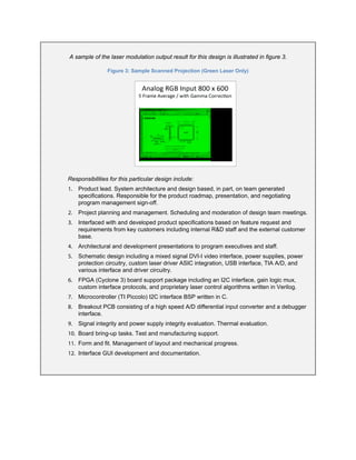 A sample of the laser modulation output result for this design is illustrated in figure 3.
Figure 3: Sample Scanned Projection (Green Laser Only)
Responsibilities for this particular design include:
1. Product lead. System architecture and design based, in part, on team generated
specifications. Responsible for the product roadmap, presentation, and negotiating
program management sign-off.
2. Project planning and management. Scheduling and moderation of design team meetings.
3. Interfaced with and developed product specifications based on feature request and
requirements from key customers including internal R&D staff and the external customer
base.
4. Architectural and development presentations to program executives and staff.
5. Schematic design including a mixed signal DVI-I video interface, power supplies, power
protection circuitry, custom laser driver ASIC integration, USB interface, TIA A/D, and
various interface and driver circuitry.
6. FPGA (Cyclone 3) board support package including an I2C interface, gain logic mux,
custom interface protocols, and proprietary laser control algorithms written in Verilog.
7. Microcontroller (TI Piccolo) I2C interface BSP written in C.
8. Breakout PCB consisting of a high speed A/D differential input converter and a debugger
interface.
9. Signal integrity and power supply integrity evaluation. Thermal evaluation.
10. Board bring-up tasks. Test and manufacturing support.
11. Form and fit. Management of layout and mechanical progress.
12. Interface GUI development and documentation.
 