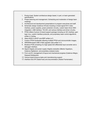 1. Product lead. System architecture design based, in part, on team generated
specifications.
2. Project planning and management. Scheduling and moderation of design team
meetings.
3. Architectural and development presentations to program executives and staff.
4. Schematic design (Cadence OrCad) including a mixed signal DVI-I video
interface, power supplies, power protection circuitry, custom laser driver ASIC
integration, USB interface, TIA A/D, and various interface and driver circuitry.
5. FPGA (Altera Cyclone 3) board support package including an I2C interface, gain
logic mux, custom interface protocols, and proprietary laser control algorithms
written in Verilog.
6. Altera NIOS II soft-IP core BSP written is C.
7. Custom FPGA bootloader allowing multiple FPGA and microcontroller images.
8. XMODEM based USB in-field upgrade code written in C.
9. Breakout PCB consisting of a high speed A/D differential input converter and a
debugger interface.
10. Signal integrity and power supply integrity evaluation (Mentor Hyperlynx,
Cadence SigXplorer, and proprietary analysis tools).
11. Form and fit, management of layout and mechanical progress (Cadence Allegro,
Dassault Solidworks).
12. Various board bring-up tasks and manufacturing support.
13. Interface GUI (PC based host) and documentation (Adobe Framemaker).
 