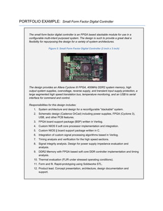 PORTFOLIO EXAMPLE: Small Form Factor Digital Controller
The small form factor digital controller is an FPGA based stackable module for use in a
configurable multi-intent purposed system. The design is such to provide a great deal a
flexibility for repurposing the design for a variety of system architectures.
Figure 5: Small Form Factor Digital Controller (2 inch x 3 inch)
The design provides an Altera Cyclone III FPGA, 400MHz DDR2 system memory, high
output system supplies, overvoltage, reverse supply, and transient input supply protection, a
large segmented high speed translation bus, temperature monitoring, and an USB to serial
interface for command and control.
Responsibilities for this design includes:
1. System architecture and design for a reconfigurable "stackable" system.
2. Schematic design (Cadence OrCad) including power supplies, FPGA (Cyclone 3),
USB, and other PCB features.
3. FPGA board support package (BSP) written in Verilog.
4. Custom NIOS II soft core processor implementation and integration.
5. Custom NIOS || board support package written in C.
6. Integration of custom signal processing algorithms based in Verilog.
7. Timing analysis and verification for the high speed sections.
8. Signal integrity analysis. Design for power supply impedance evaluation and
analysis.
9. DDR2 Memory with FPGA based soft core DDR controller implementation and timing
analysis.
10. Thermal evaluation (FLIR under stressed operating conditions).
11. Form and fit. Rapid-prototyping using Solidworks STL.
12. Product lead. Concept presentation, architecture, design documentation and
support.
 