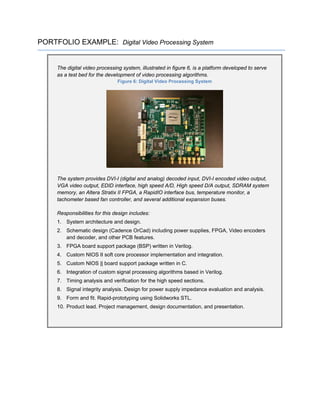 PORTFOLIO EXAMPLE: Digital Video Processing System
The digital video processing system, illustrated in figure 6, is a platform developed to serve
as a test bed for the development of video processing algorithms.
Figure 6: Digital Video Processing System
The system provides DVI-I (digital and analog) decoded input, DVI-I encoded video output,
VGA video output, EDID interface, high speed A/D, High speed D/A output, SDRAM system
memory, an Altera Stratix II FPGA, a RapidIO interface bus, temperature monitor, a
tachometer based fan controller, and several additional expansion buses.
Responsibilities for this design includes:
1. System architecture and design.
2. Schematic design (Cadence OrCad) including power supplies, FPGA, Video encoders
and decoder, and other PCB features.
3. FPGA board support package (BSP) written in Verilog.
4. Custom NIOS II soft core processor implementation and integration.
5. Custom NIOS || board support package written in C.
6. Integration of custom signal processing algorithms based in Verilog.
7. Timing analysis and verification for the high speed sections.
8. Signal integrity analysis. Design for power supply impedance evaluation and analysis.
9. Form and fit. Rapid-prototyping using Solidworks STL.
10. Product lead. Project management, design documentation, and presentation.
 