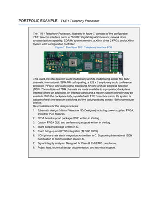 PORTFOLIO EXAMPLE: T1/E1 Telephony Processor
The T1/E1 Telephony Processor, illustrated in figure 7, consists of five configurable
T1/E1 telecom interface ports, a TI C6701 Digital Signal Processor, network clock
synchronization capability, SDRAM system memory, a Xilinx Virtex 2 FPGA, and a Xilinx
System ACE configuration controller.
Figure 7: Five Span T1/E1 Telephony Interface PCB
This board provides telecom audio multiplexing and de-multiplexing across 150 TDM
channels, International ISDN PRI call signaling, a 128 x 3 any-to-any audio conference
processor (FPGA), and audio signal processing for tone and call progress detection
(DSP). The multiplexed TDM channels are made available to a proprietary backplane
interface where an additional ten interface cards and a master system controller may be
available. With the backplane fully populated with T1/E1 interface cards, the system is
capable of real-time telecom switching and live call processing across 1500 channels per
chassis.
Responsibilities for this design includes:
1. Schematic design (Mentor Viewdraw / DxDesigner) including power supplies, FPGA,
and other PCB features.
2. FPGA board support package (BSP) written in Verilog.
3. Custom FPGA GLU and conferencing support written in Verilog.
4. Board support package written in C.
5. Board bring-up and RTOS integration (TI DSP BIOS).
6. ISDN primary rate stack integration port written in C. Supporting International ISDN
modification to communication stack in C.
7. Signal integrity analysis. Designed for Class B EMI/EMC compliance.
8. Project lead, technical design documentation, and technical support.
 