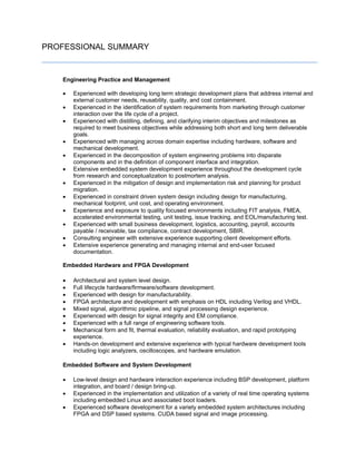 PROFESSIONAL SUMMARY
Engineering Practice and Management
 Experienced with developing long term strategic development plans that address internal and
external customer needs, reusability, quality, and cost containment.
 Experienced in the identification of system requirements from marketing through customer
interaction over the life cycle of a project.
 Experienced with distilling, defining, and clarifying interim objectives and milestones as
required to meet business objectives while addressing both short and long term deliverable
goals.
 Experienced with managing across domain expertise including hardware, software and
mechanical development.
 Experienced in the decomposition of system engineering problems into disparate
components and in the definition of component interface and integration.
 Extensive embedded system development experience throughout the development cycle
from research and conceptualization to postmortem analysis.
 Experienced in the mitigation of design and implementation risk and planning for product
migration.
 Experienced in constraint driven system design including design for manufacturing,
mechanical footprint, unit cost, and operating environment.
 Experience and exposure to quality focused environments including FIT analysis, FMEA,
accelerated environmental testing, unit testing, issue tracking, and EOL/manufacturing test.
 Experienced with small business development, logistics, accounting, payroll, accounts
payable / receivable, tax compliance, contract development, SBIR.
 Consulting engineer with extensive experience supporting client development efforts.
 Extensive experience generating and managing internal and end-user focused
documentation.
Embedded Hardware and FPGA Development
 Architectural and system level design.
 Full lifecycle hardware/firmware/software development.
 Experienced with design for manufacturability.
 FPGA architecture and development with emphasis on HDL including Verilog and VHDL.
 Mixed signal, algorithmic pipeline, and signal processing design experience.
 Experienced with design for signal integrity and EM compliance.
 Experienced with a full range of engineering software tools.
 Mechanical form and fit, thermal evaluation, reliability evaluation, and rapid prototyping
experience.
 Hands-on development and extensive experience with typical hardware development tools
including logic analyzers, oscilloscopes, and hardware emulation.
Embedded Software and System Development
 Low-level design and hardware interaction experience including BSP development, platform
integration, and board / design bring-up.
 Experienced in the implementation and utilization of a variety of real time operating systems
including embedded Linux and associated boot loaders.
 Experienced software development for a variety embedded system architectures including
FPGA and DSP based systems. CUDA based signal and image processing.
 