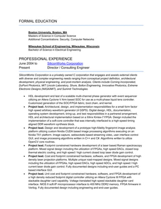 FORMAL EDUCATION
Boston University, Boston, MA
Masters of Science in Computer Science
Additional Concentrations: Security, Computer Networks
Milwaukee School of Engineering, Milwaukee, Wisconsin
Bachelor of Science in Electrical Engineering
PROFESSIONAL EXPERIENCE
June 2004 to SiliconWorks Corporation
Present Director / Consulting Engineer
SiliconWorks Corporation is a privately owned C corporation that engages and assists external clients
with diverse and complex engineering needs ranging from conceptual project definition, architectural
development, physical engineering, and post-mortem analysis. Clients include Corning Incorporated,
DuPont Photonics, MIT Lincoln Laboratory, Shure, Bolton Engineering, Innovative Photonics, Extreme
Electronic Designs (NASA/MIT), and Summit Technologies.
 HDL development and test of a scalable multi-channel phase generator with event sequencer
utilizing an Altera Cyclone V Arm based SOC for use as a multi-phase liquid lens controller.
Customized generation of the SOC/FPGA fabric, boot chain, and kernel.
 Project lead. Architectural, design, and implementation responsibilities for a small form factor
high speed arbitrary waveform generator (4 GSPS). Digital design, HDL, documentation,
operating system development, bring-up, and test responsibilities in a partnered arrangement.
HDL and architectural implementation based on a Xilinx Kintex-7 FPGA. Design included the
implementation of a soft-core controller that was internally interfaced to a high-speed timing
aligned DDR waveform synthesis block.
 Project lead. Design and development of a prototype high-fidelity fingerprint image analysis
platform utilizing custom Nvidia CUDA based image processing algorithms executing on an
Nvidia TX1 platform. Image capture, websockets based streaming video, user interface control
GUI, and image processing algorithms written in C++ and C#. Algorithms written to utilize
OpenCV core routines.
 Project lead. Footprint constrained hardware development of a laser based Raman spectroscopy
platform. Mixed signal design including the utilization of FPGAs, high speed DACs, closed loop
thermal electric cooling, and high speed / high current closed loop laser diode gain control.
 Project lead. Cost and footprint constrained hardware, software, and FPGA development of high
density laser projection platforms. Multiple unique road-mapped designs. Mixed signal designs
including the utilization of FPGAs, high speed DACs, high speed ADCs, and high speed / high
current laser diode gain control. Fully documented designs including end-user guides and a PC
based interface GUI.
 Project lead. Unit cost and footprint constrained hardware, software, and FPGA development of
a high density reduced footprint digital controller utilizing an Altera Cyclone III FPGA with
stackable daughter card capability. Voltage translated high speed stackable daughter card
interface. NIOS II soft-IP microprocessor interface to 400 MHz DDR2 memory. FPGA firmware in
Verilog. Fully documented design including engineering and end-user guides.
 