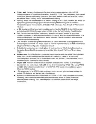  Project lead. Hardware development of a digital video processing system utilizing DVI-I
(analog/digital video IO) interfaced to an Altera Stratix2GX FPGA. Design includes a dual channel
bidirectional RapidIO interface for expansion, associated power supplies and protection circuitry,
and thermal control circuitry. FPGA firmware written in Verilog.
 RFID tag design with an embedded PCB antenna utilizing an RFID to I2C interface. RF design for
a proprietary patent pending purpose. Power harvesting RFID memory with I2C interface.
Freescale low power microcontroller. Embedded PCB antenna(s). Pass through SFP transceiver
interface.
 VHDL development for a long-haul infrared transceiver / switch ROADM. System GLU, control,
and interface (I2C) FPGA firmware written in VHDL for the DuPont Photonics iRoad ROADM.
 EMC compliance and emissions consultation, analysis, and design updates on a high-end
conferencing system for a large professional audio company. Non-destructive modifications for a
design that was failing class-A emissions testing. Certified Class-A compliance after extensive
chamber evaluation and testing.
 UHF amplitude shift key design for miniaturization of a radio transmitter for a large professional
audio company. Research and design project to evaluate implementation of an ASK transmitter in
a Cypress PSOC reconfigurable mixed signal chipset.
 Embedded Linux development including boot (U-boot) and kernel 2.4.x/2.6.x (uClinux) ports to
the Analog Device Blackfin processor series and the Xilinx Virtex II Pro PowerPC core based
FPGA.
 Software lead. Port of embedded Linux and a custom boot kernel to the Analog Device Blackfin
series DSP. Port and development of a customized U-Boot boot loader for an up-coming
consumer product. Kernel IDE/ATA driver development and BSP for a consumer based product.
Implementation of custom USB device drivers.
 Project lead. Hardware and software development for a consumer oriented VOIP end-point.
 Development of a custom dual-mode USB device driver for streaming MPEG video using RNDIS
and CDC Ethernet communication layers for an IXP425 ARM based embedded Linux system
(Motorola NIM100 MoCA).
 HDL development of an AES Rijndael cryptographic core, an encryption software package for
multiple OS platforms, and Megaco stack development.
 Architectural development of an FPGA based JPEG2000 HD-SDI video compression controller.
Streaming SMPTE HD video format encoding and decoding written in Verilog. ADI codec
interface written in Verilog. SPI4 core integration. Architectural contribution to the design
specifications.
 