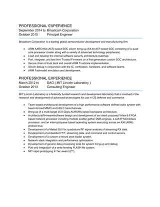 PROFESSIONAL EXPERIENCE
September 2014 to Broadcom Corporation
October 2015 Principal Engineer
Broadcom Corporation is a leading global semiconductor development and manufacturing firm.
 ARM AARCH64 (A57) based SOC silicon bring-up (64-bit A57 based SOC consisting of a quad
core processor cluster along with a variety of advanced technology peripherals).
 Lead and develop the internal software security architecture roadmap.
 Port, integrate, and test Arm Trusted Firmware on a first generation custom SOC architecture.
 Secure chain of trust boot and overall ARM Trustzone implementation.
 Silicon debug in conjunction with the IC, verification, hardware, and software teams.
 ARM Fastmodel simulation and development.
PROFESSIONAL EXPERIENCE
March 2012 to DAG ( MIT Lincoln Laboratory )
October 2013 Consulting Engineer
MIT Lincoln Laboratory is a federally funded research and development laboratory that is involved in the
research and development of advanced technologies for use in US defense and commerce.
 Team based architectural development of a high performance software defined radio system with
beam-formed MIMO and HDLC backchannels.
 Bring-up of a multi-target 25.6 Gbps AURORA based backplane architecture.
 Architectural/firmware/software design and development of an intent purposed Virtex-6 FPGA
based network processor including multiple scatter gather DMA engines, a soft-IP Microblaze
processor, and an interrupt/queue based operating system executing across an AXI (ARM)
protocol bus.
 Development of a Matlab GUI for quadrature RF signal analysis of streaming RX data.
 Development of embedded FTP, streaming data, and command and control servers.
 Development of a custom s-record boot-loader system.
 Network stack integration and performance optimization.
 Development of generic data processing tools for system bring-up and debug.
 Port and integration of a write-leveling FLASH file system.
 MIT rapid prototyping X-Tec award (2nd
).
 